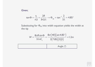 KV
Given;
tanΦ =
u1
rΩ
=
2R
3rΩλ
→ Φtip
= tan−1 2
3λ
= 4.85°
Substituting for Φtip into width equation yields the width at
the tip
W =
8πRsinΦ
3λnCL
=
8π 40( ) sin4.85°( )
3 7.85( ) 3( )1( )
=1.2m
Angle (º)
 