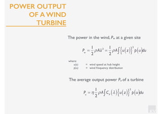KV
POWER OUTPUT
OF A WIND
TURBINE
The power in the wind, Pw at a given site
where:
u(z) = wind speed at hub height
p(u) = wind frequency distribution
Pw
=
1
2
ρAu3
=
1
2
ρA u z( ){ }
3
p u( )∫ du
The average output power Po of a turbine
Po
= η
1
2
ρA CP
λ( ) u z( ){ }
3
p u( )∫ du
 