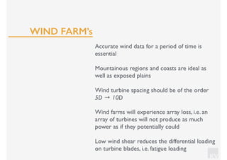 KV
Accurate wind data for a period of time is
essential
Mountainous regions and coasts are ideal as
well as exposed plains
Wind turbine spacing should be of the order
5D → 10D
Wind farms will experience array loss, i.e. an
array of turbines will not produce as much
power as if they potentially could
Low wind shear reduces the differential loading
on turbine blades, i.e. fatigue loading
WIND FARM’s
 