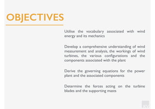 KV
Utilise the vocabulary associated with wind
energy and its mechanics
Develop a comprehensive understanding of wind
measurement and analysis, the workings of wind
turbines, the various conﬁgurations and the
components associated with the plant
Derive the governing equations for the power
plant and the associated components
Determine the forces acting on the turbine
blades and the supporting masts
OBJECTIVES
 