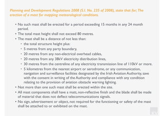 KV
Planning and Development Regulations 2008 (S.I. No. 235 of 2008), state that for; The
erection of a mast for mapping meteorological conditions.
• No such mast shall be erected for a period exceeding 15 months in any 24 month
period.
• The total mast height shall not exceed 80 metres.
• The mast shall be a distance of not less than:
• the total structure height plus:
• 5 metres from any party boundary,
• 20 metres from any non-electrical overhead cables,
• 20 metres from any 38kV electricity distribution lines,
• 30 metres from the centreline of any electricity transmission line of 110kV or more.
• 5 kilometres from the nearest airport or aerodrome, or any communication,
navigation and surveillance facilities designated by the Irish Aviation Authority, save
with the consent in writing of the Authority and compliance with any condition
relating to the provision of aviation obstacle warning lighting.
• Not more than one such mast shall be erected within the site.
• All mast components shall have a matt, non-reﬂective ﬁnish and the blade shall be made
of material that does not deﬂect telecommunications signals.
• No sign, advertisement or object, not required for the functioning or safety of the mast
shall be attached to or exhibited on the mast.
 