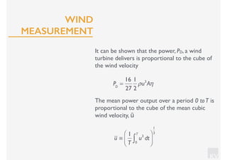 KV
It can be shown that the power, PD, a wind
turbine delivers is proportional to the cube of
the wind velocity
PD
=
16
27
1
2
ρu3
Aη
The mean power output over a period 0 toT is
proportional to the cube of the mean cubic
wind velocity, ū
u ≡
1
T
u3
dt
0
T
∫
⎛
⎝⎜
⎞
⎠⎟
1
3
WIND
MEASUREMENT
 