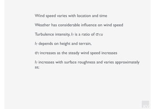 KV
Wind speed varies with location and time
Weather has considerable inﬂuence on wind speed
Turbulence intensity, IT is a ratio of σT:u
IT depends on height and terrain,
σT increases as the steady wind speed increases
IT increases with surface roughness and varies approximately
as;
 