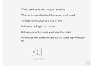 KV
Wind speed varies with location and time
Weather has considerable inﬂuence on wind speed
Turbulence intensity, IT is a ratio of σT:u
IT depends on height and terrain,
σT increases as the steady wind speed increases
IT increases with surface roughness and varies approximately
as;
ln
z
z0
⎛
⎝⎜
⎞
⎠⎟
⎡
⎣
⎢
⎢
⎤
⎦
⎥
⎥
−1
z - the height of turbine
 