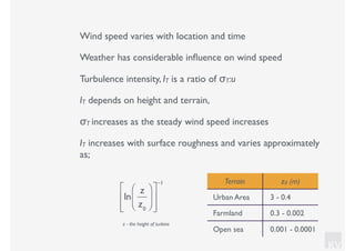 KV
Wind speed varies with location and time
Weather has considerable inﬂuence on wind speed
Turbulence intensity, IT is a ratio of σT:u
IT depends on height and terrain,
σT increases as the steady wind speed increases
IT increases with surface roughness and varies approximately
as;
ln
z
z0
⎛
⎝⎜
⎞
⎠⎟
⎡
⎣
⎢
⎢
⎤
⎦
⎥
⎥
−1 Terrain z0 (m)
Urban Area 3 - 0.4
Farmland 0.3 - 0.002
Open sea 0.001 - 0.0001
z - the height of turbine
 