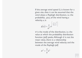 KV
If the average wind speed ū, is known for a
given site, then it can be assumed that the
wind obeys a Rayleigh distribution, i.e. the
probability , p(u), of the wind having a
velocity, u, is
p u( )=
u
σ 2
e
−
1
2
u
σ
⎛
⎝⎜
⎞
⎠⎟
2⎡
⎣
⎢
⎢
⎤
⎦
⎥
⎥
σ is the mode of the distribution, i.e. the
value at which the probability distribution
function (pdf) peaks.Although σ is not the
mean value, there is a relationship
between the average wind velocity and the
mode of the Rayleigh pdf;
σ 2
=
2
π
u2
 