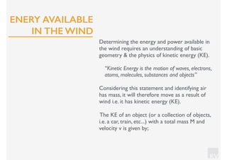 KV
Determining the energy and power available in
the wind requires an understanding of basic
geometry & the physics of kinetic energy (KE).
“Kinetic Energy is the motion of waves, electrons,
atoms, molecules, substances and objects”
Considering this statement and identifying air
has mass, it will therefore move as a result of
wind i.e. it has kinetic energy (KE).
The KE of an object (or a collection of objects,
i.e. a car, train, etc...) with a total mass M and
velocity v is given by;
ENERY AVAILABLE
IN THE WIND
 