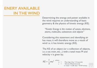KV
Determining the energy and power available in
the wind requires an understanding of basic
geometry & the physics of kinetic energy (KE).
“Kinetic Energy is the motion of waves, electrons,
atoms, molecules, substances and objects”
Considering this statement and identifying air
has mass, it will therefore move as a result of
wind i.e. it has kinetic energy (KE).
The KE of an object (or a collection of objects,
i.e. a car, train, etc...) with a total mass M and
velocity v is given by;
KE =
1
2
mu2 where:
m = Mass (kg), (1kg = 2.2 pounds)
u = Velocity (Meters/second)
(1 meter = 3.281 feet = 39.39 inches)
ENERY AVAILABLE
IN THE WIND
 