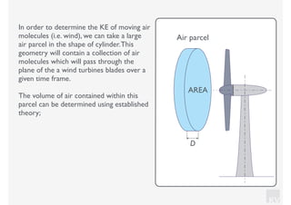 KV
In order to determine the KE of moving air
molecules (i.e. wind), we can take a large
air parcel in the shape of cylinder.This
geometry will contain a collection of air
molecules which will pass through the
plane of the a wind turbines blades over a
given time frame.
The volume of air contained within this
parcel can be determined using established
theory;
AREA
D
Air parcel
 