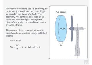 KV
In order to determine the KE of moving air
molecules (i.e. wind), we can take a large
air parcel in the shape of cylinder.This
geometry will contain a collection of air
molecules which will pass through the
plane of the a wind turbines blades over a
given time frame.
The volume of air contained within this
parcel can be determined using established
theory;
Vol = A × D
Vol =
πd2
4
× D or Vol = πr2
× D
AREA
D
Air parcel
 