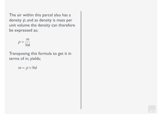 KV
The air within this parcel also has a
density ρ, and as density is mass per
unit volume the density can therefore
be expressed as;
ρ =
m
Vol
Transposing this formula to get it in
terms of m, yields;
m = ρ × Vol
 