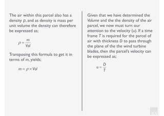 KV
The air within this parcel also has a
density ρ, and as density is mass per
unit volume the density can therefore
be expressed as;
ρ =
m
Vol
Transposing this formula to get it in
terms of m, yields;
m = ρ × Vol
Given that we have determined the
Volume and the the density of the air
parcel, we now must turn our
attention to the velocity (u). If a time
frame T is required for the parcel of
air with thickness D to pass through
the plane of the the wind turbine
blades, then the parcel’s velocity can
be expressed as;
u =
D
T
 