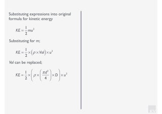 KV
Substituting expressions into original
formula for kinetic energy
Substituting for m;
KE =
1
2
mu2
KE =
1
2
× ρ × Vol( )× u2
Vol can be replaced;
KE =
1
2
× ρ ×
πd2
4
⎛
⎝⎜
⎞
⎠⎟ × D
⎛
⎝
⎜
⎞
⎠
⎟ × u2
 