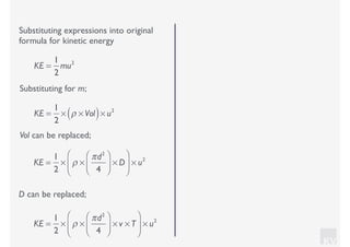 KV
Substituting expressions into original
formula for kinetic energy
Substituting for m;
KE =
1
2
mu2
KE =
1
2
× ρ × Vol( )× u2
Vol can be replaced;
KE =
1
2
× ρ ×
πd2
4
⎛
⎝⎜
⎞
⎠⎟ × D
⎛
⎝
⎜
⎞
⎠
⎟ × u2
D can be replaced;
KE =
1
2
× ρ ×
πd2
4
⎛
⎝⎜
⎞
⎠⎟ × v × T
⎛
⎝
⎜
⎞
⎠
⎟ × u2
 