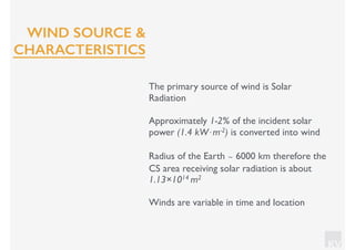 KV
The primary source of wind is Solar
Radiation
Approximately 1-2% of the incident solar
power (1.4 kW⋅m-2) is converted into wind
Radius of the Earth ∼ 6000 km therefore the
CS area receiving solar radiation is about
1.13×1014 m2
Winds are variable in time and location
WIND SOURCE &
CHARACTERISTICS
 