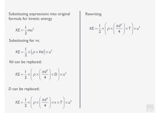 KV
Substituting expressions into original
formula for kinetic energy
Substituting for m;
KE =
1
2
mu2
KE =
1
2
× ρ × Vol( )× u2
Vol can be replaced;
KE =
1
2
× ρ ×
πd2
4
⎛
⎝⎜
⎞
⎠⎟ × D
⎛
⎝
⎜
⎞
⎠
⎟ × u2
D can be replaced;
KE =
1
2
× ρ ×
πd2
4
⎛
⎝⎜
⎞
⎠⎟ × v × T
⎛
⎝
⎜
⎞
⎠
⎟ × u2
Rewriting
KE =
1
2
× ρ ×
πd2
4
⎛
⎝⎜
⎞
⎠⎟ × T
⎛
⎝
⎜
⎞
⎠
⎟ × u3
 