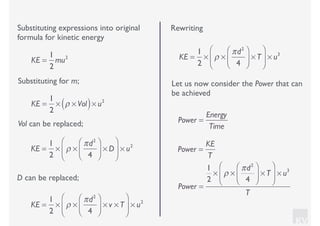 KV
Let us now consider the Power that can
be achieved
Substituting expressions into original
formula for kinetic energy
Substituting for m;
KE =
1
2
mu2
KE =
1
2
× ρ × Vol( )× u2
Vol can be replaced;
KE =
1
2
× ρ ×
πd2
4
⎛
⎝⎜
⎞
⎠⎟ × D
⎛
⎝
⎜
⎞
⎠
⎟ × u2
D can be replaced;
KE =
1
2
× ρ ×
πd2
4
⎛
⎝⎜
⎞
⎠⎟ × v × T
⎛
⎝
⎜
⎞
⎠
⎟ × u2
Rewriting
KE =
1
2
× ρ ×
πd2
4
⎛
⎝⎜
⎞
⎠⎟ × T
⎛
⎝
⎜
⎞
⎠
⎟ × u3
Power =
KE
T
Power =
Energy
Time
Power =
1
2
× ρ ×
πd2
4
⎛
⎝⎜
⎞
⎠⎟ × T
⎛
⎝
⎜
⎞
⎠
⎟ × u3
T
 