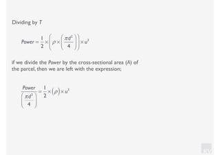 KV
Dividing by T
if we divide the Power by the cross-sectional area (A) of
the parcel, then we are left with the expression;
Power =
1
2
× ρ ×
πd2
4
⎛
⎝⎜
⎞
⎠⎟
⎛
⎝
⎜
⎞
⎠
⎟ × u3
Power
πd2
4
⎛
⎝⎜
⎞
⎠⎟
=
1
2
× ρ( )× u3
 