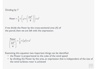 KV
Dividing by T
if we divide the Power by the cross-sectional area (A) of
the parcel, then we are left with the expression;
Examining this equation two important things can be identiﬁed
• the Power is proportional to the cube of the wind speed
• by dividing the Power by the area, an expression that is independent of the size of
the wind turbines rotor is achieved
Power =
1
2
× ρ ×
πd2
4
⎛
⎝⎜
⎞
⎠⎟
⎛
⎝
⎜
⎞
⎠
⎟ × u3
Power
πd2
4
⎛
⎝⎜
⎞
⎠⎟
=
1
2
× ρ( )× u3
 
