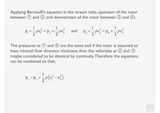 KV
Applying Bernoulli’s equation in the stream tube, upstream of the rotor
between ① and ②, and downstream of the rotor between ③ and ④;
p1
+
1
2
ρu1
2
= p2
+
1
2
ρu2
2
and p3
+
1
2
ρu3
2
= p4
+
1
2
ρu4
2
The pressures at ① and ④ are the same and if the rotor is assumed to
have minimal ﬂow direction thickness, then the velocities at ② and ③
maybe considered to be identical by continuity.Therefore the equations
can be combined so that;
p2
− p3
=
1
2
ρ u1
2
− u4
2
( )
 