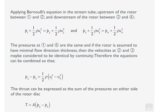 KV
Applying Bernoulli’s equation in the stream tube, upstream of the rotor
between ① and ②, and downstream of the rotor between ③ and ④;
p1
+
1
2
ρu1
2
= p2
+
1
2
ρu2
2
and p3
+
1
2
ρu3
2
= p4
+
1
2
ρu4
2
The pressures at ① and ④ are the same and if the rotor is assumed to
have minimal ﬂow direction thickness, then the velocities at ② and ③
maybe considered to be identical by continuity.Therefore the equations
can be combined so that;
p2
− p3
=
1
2
ρ u1
2
− u4
2
( )
The thrust can be expressed as the sum of the pressures on either side
of the rotor disc
T = A p2
− p3( )
 
