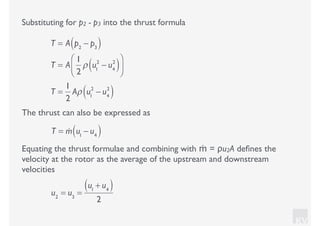 KV
Equating the thrust formulae and combining with ṁ = ρu2A deﬁnes the
velocity at the rotor as the average of the upstream and downstream
velocities
u2
= u3
=
u1
+ u4( )
2
Substituting for p2 - p3 into the thrust formula
T = A p2
− p3( )
T = A
1
2
ρ u1
2
− u4
2
( )⎛
⎝⎜
⎞
⎠⎟
T =
1
2
Aρ u1
2
− u4
2
( )
The thrust can also be expressed as
T = !m u1
− u4( )
 