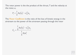 KV
The rotor power is the the product of the thrust, T and the velocity at
the rotor, u2
Pr
=
1
2
Aρ u1
2
− u4
2
( )u2
The Power Coefﬁcient is the ratio of the loss of kinetic energy in the
airstream to the power of the airstream passing through the rotor
CP
=
1
2
Aρ u1
2
− u4
2
( )u2
1
2
Aρu1
3
 