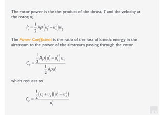 KV
which reduces to
The rotor power is the the product of the thrust, T and the velocity at
the rotor, u2
Pr
=
1
2
Aρ u1
2
− u4
2
( )u2
The Power Coefﬁcient is the ratio of the loss of kinetic energy in the
airstream to the power of the airstream passing through the rotor
CP
=
1
2
Aρ u1
2
− u4
2
( )u2
1
2
Aρu1
3
CP
=
1
2
u1
+ u4( ) u1
2
− u4
2
( )
u1
3
 