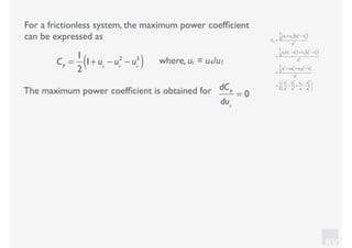 KV
For a frictionless system, the maximum power coefﬁcient
can be expressed as
where, ur = u4/u1CP
=
1
2
1+ ur
− ur
2
− ur
3
( )
CP
=
1
2
u1
+ u4( ) u1
2
− u4
2
( )
u1
3
=
1
2
u1
u1
2
− u4
2
( )+ u4
u1
2
− u4
2
( )
u1
3
=
1
2
u1
3
− u1
u4
2
+ u4
u1
2
− u4
3
u1
3
=
1
2
u1
3
u1
3
−
u4
2
u1
2
+
u4
u1
−
u4
3
u1
3
⎛
⎝
⎜
⎞
⎠
⎟
The maximum power coefﬁcient is obtained for dCP
dur
= 0
 
