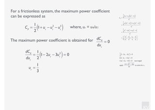 KV
For a frictionless system, the maximum power coefﬁcient
can be expressed as
where, ur = u4/u1CP
=
1
2
1+ ur
− ur
2
− ur
3
( )
CP
=
1
2
u1
+ u4( ) u1
2
− u4
2
( )
u1
3
=
1
2
u1
u1
2
− u4
2
( )+ u4
u1
2
− u4
2
( )
u1
3
=
1
2
u1
3
− u1
u4
2
+ u4
u1
2
− u4
3
u1
3
=
1
2
u1
3
u1
3
−
u4
2
u1
2
+
u4
u1
−
u4
3
u1
3
⎛
⎝
⎜
⎞
⎠
⎟
The maximum power coefﬁcient is obtained for dCP
dur
= 0
dCP
dur
=
1
2
1− 2ur
− 3ur
2
( )= 0
ur
=
1
3
1
2
1− 2ur
− 3ur
2
( )= 0
0.5 −1ur
−1.5ur
2
= 0
1.5ur
2
+1ur
− 0.5 = 0 rearranged
apply
−b ± b2
− 4ac
2a
to solve for ur
 