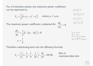 KV
For a frictionless system, the maximum power coefﬁcient
can be expressed as
where, ur = u4/u1CP
=
1
2
1+ ur
− ur
2
− ur
3
( )
CP
=
1
2
u1
+ u4( ) u1
2
− u4
2
( )
u1
3
=
1
2
u1
u1
2
− u4
2
( )+ u4
u1
2
− u4
2
( )
u1
3
=
1
2
u1
3
− u1
u4
2
+ u4
u1
2
− u4
3
u1
3
=
1
2
u1
3
u1
3
−
u4
2
u1
2
+
u4
u1
−
u4
3
u1
3
⎛
⎝
⎜
⎞
⎠
⎟
The maximum power coefﬁcient is obtained for dCP
dur
= 0
dCP
dur
=
1
2
1− 2ur
− 3ur
2
( )= 0
ur
=
1
3
1
2
1− 2ur
− 3ur
2
( )= 0
0.5 −1ur
−1.5ur
2
= 0
1.5ur
2
+1ur
− 0.5 = 0 rearranged
apply
−b ± b2
− 4ac
2a
to solve for ur
Therefore substituting back into the efﬁciency formula
CP
=
1
2
1+
1
3
−
1
9
−
1
27
⎛
⎝⎜
⎞
⎠⎟ =
16
27
= 59.3%
Betz or
Lanchester-Betz limit
 