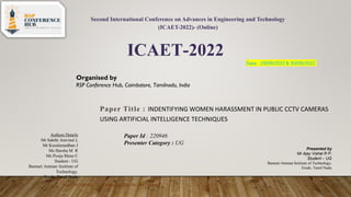 Second International Conference on Advances in Engineering and Technology
(ICAET-2022)- (Online)
ICAET-2022
Organised by
RSP Conference Hub, Coimbatore, Tamilnadu, India
Date: 29/09/2022 & 30/09/2022
Paper ID :220946 Category : UG / PG / RS / Faculty
Paper Title : INDENTIFYING WOMEN HARASSMENT IN PUBLIC CCTV CAMERAS
USING ARTIFICIAL INTELLIGENCE TECHNIQUES
Presented by
Mr Ajay Vishal R P,
Student – UG
Bannari Amman Institute of Technology,
Erode, Tamil Nadu
Authors Details
Mr Sakthi Aravind J,
Mr Kuralamudhan J
Ms Harsha M R
Ms Pooja Shree C
Student - UG
Bannari Amman Institute of
Technology,
Erode, Tamil Nadu
Paper Id : 220946
Presenter Category : UG
 