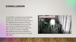 CONCLUSION
11
A ton of NGOs restoration focuses and helpline
numbers have been made functional in the
previous years however they are largely fixes to
the badgering that has proactively occurred
and not the counteraction that we want. There
are sure previous applications that truly do
make an impression on the saved contacts yet
not a solitary one of them is compelling
and adequately speedy and as indicated by a
study the current innovation doesn't encourage
most ladies.
 