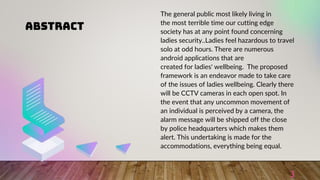 ABSTRACT
3
The general public most likely living in
the most terrible time our cutting edge
society has at any point found concerning
ladies security..Ladies feel hazardous to travel
solo at odd hours. There are numerous
android applications that are
created for ladies' wellbeing. The proposed
framework is an endeavor made to take care
of the issues of ladies wellbeing. Clearly there
will be CCTV cameras in each open spot. In
the event that any uncommon movement of
an individual is perceived by a camera, the
alarm message will be shipped off the close
by police headquarters which makes them
alert. This undertaking is made for the
accommodations, everything being equal.
 