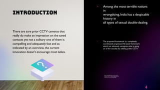 INTRODUCTION
4
• Among the most terrible nations
in
wrongdoing, India has a despicable
history in
all types of sexual double-dealing.
• The proposed framework is a completely
coordinated progressed AI based framework
which can obviously recognize what is going
on of the casualty by utilizing public CCTV
• Alarm message quickly to the close by
control room or police headquarters to
protect the concerned specialists
There are sure prior CCTV cameras that
really do make an impression on the saved
contacts yet not a solitary one of them is
compelling and adequately fast and as
indicated by an overview, the current
innovation doesn't encourage most ladies.
 