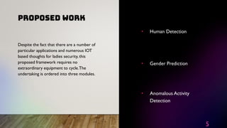 PROPOSED WORK
5
• Human Detection
• Gender Prediction
• Anomalous Activity
Detection
Despite the fact that there are a number of
particular applications and numerous IOT
based thoughts for ladies security, this
proposed framework requires no
extraordinary equipment to cycle.The
undertaking is ordered into three modules.
 