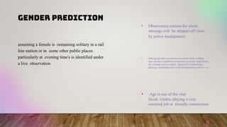 GENDER PREDICTION
8
• Observation camera the alarm
message will be shipped off close
by police headquarters.
• Making age and orientation assessment from a solitary
face picture a significant assignment in astute applications,
for example, access control, human-PC collaboration,
policing, knowledge and visual reconnaissance, and so on
• Age is one of the vital
facial credits, playing a very
essential job in friendly connections
assuming a female is remaining solitary in a rail
line station or in some other public places
particularly at evening time's is identified under
a live observation
 