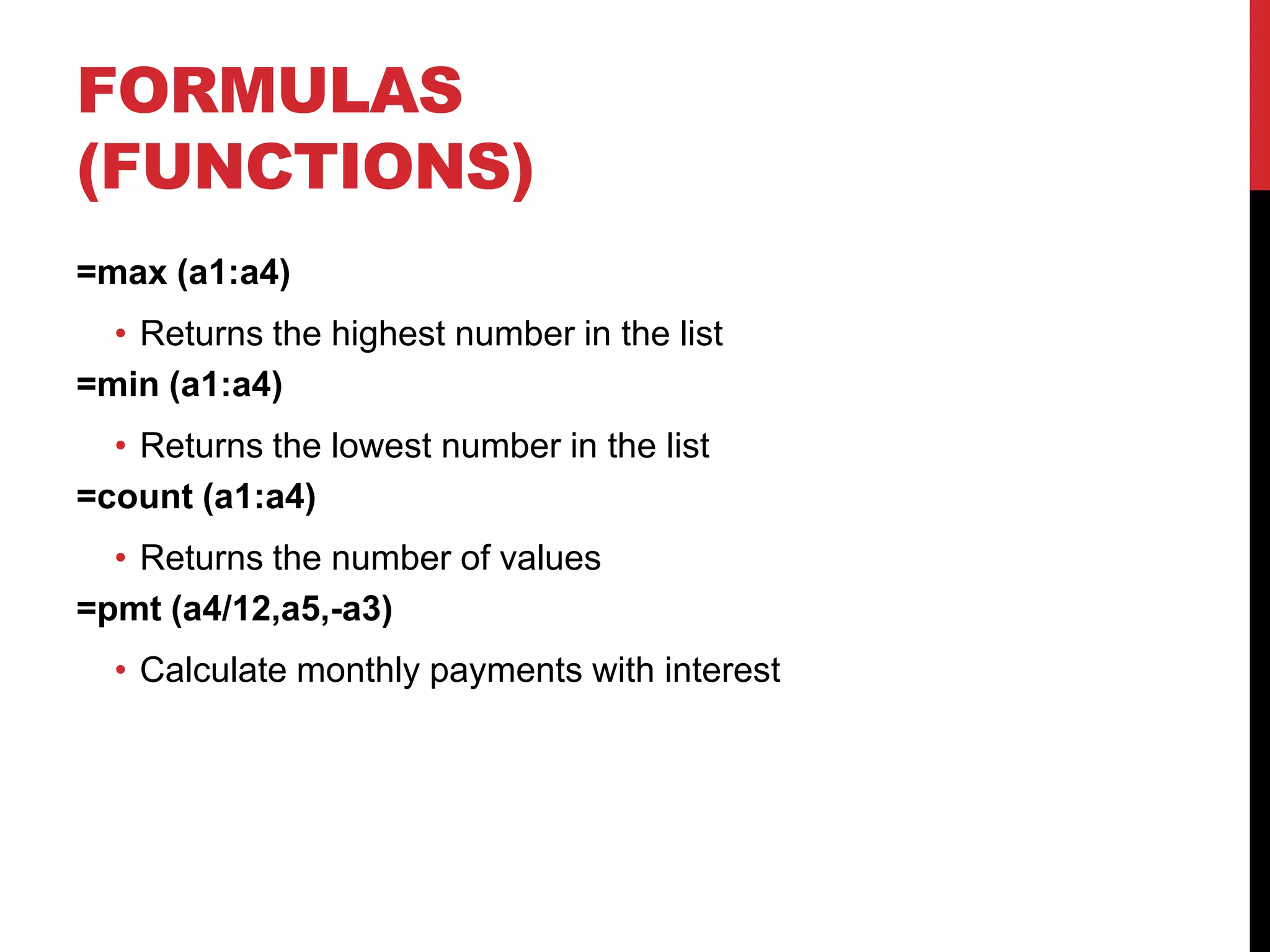 FORMULAS
(FUNCTIONS)
=max (a1:a4)
  • Returns the highest number in the list
=min (a1:a4)
  • Returns the lowest number in the list
=count (a1:a4)
  • Returns the number of values
=pmt (a4/12,a5,-a3)
  • Calculate monthly payments with interest
 