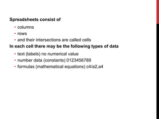 Spreadsheets consist of
   • columns
   • rows
   • and their intersections are called cells
In each cell there may be the following types of data
  • text (labels) no numerical value
  • number data (constants) 0123456789
  • formulas (mathematical equations) c4/a2,a4
 