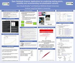 RESEARCH POSTER PRESENTATION DESIGN © 2011
www.PosterPresentations.com
Open Notebook Science: Applications for predicting melting points,
solubility and recommending recrystallization solvents
• Generally preferred if there is a known solvent
that gives a good yield
• Scales much more easily and cheaply than
chromatography
• However, for new compounds much trial and
error may be needed
The importance of recrystallization
Our Recrystallization App
Openness in Chemistry Using ONS to clearly determine MP of 4-BT
Open web services for solubility
Open Collection of Reaction Attempts
Jean-Claude Bradley* and Matthew McBride (Drexel University)
Andrew Lang (Oral Roberts University)
Incompatible values marked as DONOTUSEOpen Melting Point Collections (27,000)
How Does it Work?
Open Melting Point Modeling (CDK)
Open Notebook Science
Calling MP web services: GoogleAppsScripts
1. Look up the solvent boiling point
2. Look up the room temperature solubility or
predict it via Abraham descriptors predicted
from a model using the CDK
3. Look up the solute melting point or predict it
via a model using the CDK
4. Use the melting point and the solubility at
room temperature to predict the solubility at
boiling
5. Calculate the predicted recrystallization yield
Click on the Solvent for the solubility curve
The Recrystallization App produces and
uses Open Data:
• Open Solubility Collection and Models
• Open Melting Point Collection and
Models
• Modeling depends mainly on CDK (Open
Source Software with Open Descriptors)
• Open Notebook Science
Open
Data
Open
Data
Open
Data
transparent
transformation
American Petroleum Institute 5 C
PHYSPROP -30 C
PHYSPROP 125 C
peer reviewed journal (2008) 97.5 C
government database -30 C
government database 4.58 C
What is the Melting Point of 4-benzyltoluene?
ONS page
There are NO FACTS,
only measurements embedded within
assumptions
Open Notebook Science maintains
the integrity of data provenance by
making assumptions explicit
Abraham Model for solubility predictions in about 100 solvents
An example of a “failed experiment” in an Open
Notebook with useful information
 