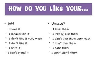 How do you like your…
• job?
 I love it
 I (really) like it
 I don’t like it very much
 I don’t like it
 I hate it
I can’t stand it
• classes?
 I love them
 I (really) like them
 I don’t like them very much
 I don’t like them
 I hate them
I can’t stand them
 