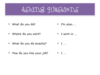 Asking questions
• What do you do?
• Where do you work?
• What do you do exactly?
• How do you like your job?
• I’m a/an …
• I work in …
• I …
• I …
 