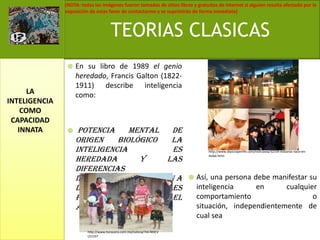 En su libro de 1989 el genio heredado, Francis Galton (1822-1911) describe inteligencia como: potencia mental de origen biológico la inteligencia es heredada y las diferencias intelectuales se deben a diferencias sensoriales para operar con el ambiente. Así, una persona debe manifestar su inteligencia en cualquier comportamiento o situación, independientemente de cual seaTEORIAS CLASICASLA INTELIGENCIA COMO CAPACIDAD INNATAhttp://www.skyscraperlife.com/noticiasla/32339-kidzania-nace-en-dubai.htmlhttp://www.horacero.com.mx/noticia/?id=NHCVL51337