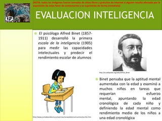  El psicólogo Alfred Binet (1857-1911) desarrolló la primera escala de la inteligencia (1905) para medir las capacidades intelectuales y predecir el rendimiento escolar de alumnos Binet pensaba que la aptitud mental aumentaba con la edad y examinó a muchos niños en tareas que requerían esfuerzo mental, apuntando la edad cronológica de cada niño y definiendo la edad mental como rendimiento medio de los niños a una edad cronológicaEVALUACION INTELIGENCIAhttp://es.wikipedia.org/wiki/Alfred_Binethttp://www.juntadeandalucia.es/averroes/sanwalabonso/cuentos/escribo.htm