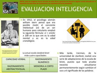 En 1912, el psicólogo alemán williamstern pensó que era posible medir el conciente intelectual (ci) de un ser humano para calcularlo empleó la siguiente fórmula: ci = em/ec x 100 en la que em es la edad mental y ec es la edad cronológica.Más tarde, l.terman, de la universidad de stanford, realizó una serie de adaptaciones de la escala de binet, puesto que toda prueba necesita actualizarse permanentemente según cambian el uso y el significado de las palabrasEVALUACION INTELIGENCIAhttp://www.taringa.net/posts/apuntes-y-monografias/10055976/Test-para-el-Calculo-del-Cociente-Intelectual.htmlhttp://elproyectomatriz.wordpress.com/2009/12/23/maximo-sandin-vs-darwin-darwinismo-social-iii/La actual escala stanford-binet mide cuatro capacidades: