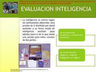 La inteligencia se estima según las calificaciones obtenidas. otra prueba de ci diseñada por davidwechsler y se llama escala de inteligencia wechsler para adultos (wais-r) de la que existe una versión para niños. constan de dos partes:EVALUACION INTELIGENCIAhttp://psicologiaenlauniversidadmetropolitana.wordpress.com/2008/10/21/test-en-la-universidad-metropolitana/