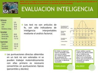 EVALUACION INTELIGENCIA Los test no son artículos de fe, son sólo indicadores de inteligencia interpretables mediante el análisis factorial.Las puntuaciones directas obtenidas en un test no son valoradas ni se pueden trabajar matemáticamente con ellas primero es necesario convertirlas en puntuaciones típicas (percentiles y deciles)