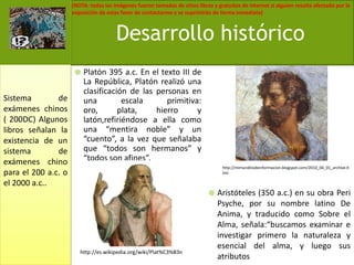 Platón 395 a.c. En el texto III de La República, Platón realizó una clasificación de las personas en una escala primitiva: oro, plata, hierro y latón,refiriéndose a ella como una “mentira noble” y un “cuento”, a la vez que señalaba que “todos son hermanos” y “todos son afines”.Aristóteles (350 a.c.) en su obra Peri Psyche, por su nombre latino De Anima, y traducido como Sobre el Alma, señala:“buscamos examinar e investigar primero la naturaleza y esencial del alma, y luego sus atributosDesarrollo históricoSistema de exámenes chinos ( 200DC) Algunos libros señalan la existencia de un sistema de exámenes chino para el 200 a.c. o el 2000 a.c..http://mimunditodeinformacion.blogspot.com/2010_04_01_archive.htmlhttp://es.wikipedia.org/wiki/Plat%C3%B3n