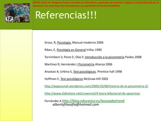 Gross, R, Psicología. Manual moderno 2004Ribes, E, Psicología en General trillas 1990Tornimbeni S; Perez E; Olaz F, Introducción a la psicometríaPaidos 2008Martínez R; Hernández J Psicometría Alianza 2006Anastasi A; Urbina S, Test psicológicos. Prentice hall 1998Hoffman E, Test psicológicos McGraw-Hill 2002http://wppsiunah.wordpress.com/2009/10/08/historia-de-la-psicometria-2/http://www.slideshare.net/crownred/4-teora-bifactorial-de-spearmanFernández A http://blog.educastur.es/lacasadeelrond albertofilosofía@hotmail.comReferencias!!!