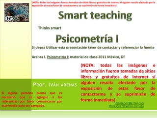 thinksone7@gmail.comthinksone7@yahoo.com.mxSmartteachingThinkssmartPsicometría ISi desea Utilizar esta presentación favor de contactar y referenciar la fuenteArenas I. Psicometría I; material de clase 2011 México, DF(NOTA: todas las imágenes e información fueron tomadas de sitios libres y gratuitos de internet si alguien resulta afectado por la exposición de estas favor de contactarme y se suprimirán de forma inmediata)Prof. Iván arenas Si alguna persona piensa que es necesario que se agregue a las referencias por favor comunicarse por este medio para ser agregado.